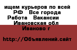 ищем курьеров по всей РФ - Все города Работа » Вакансии   . Ивановская обл.,Иваново г.